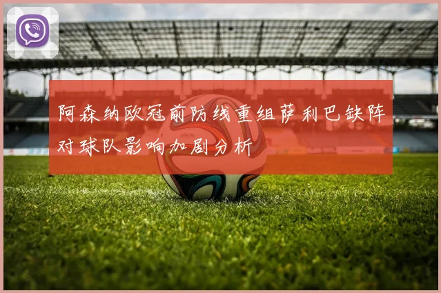 阿森纳欧冠前防线重组萨利巴缺阵对球队影响加剧分析