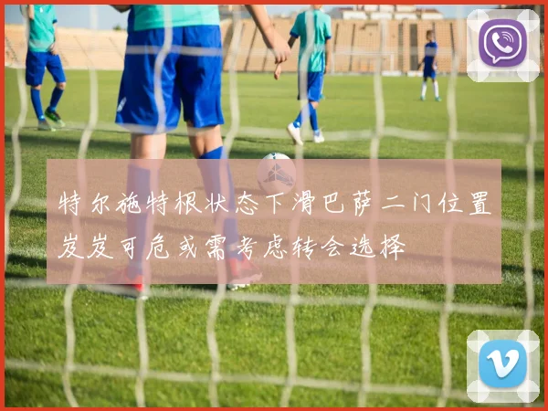 特尔施特根状态下滑巴萨二门位置岌岌可危或需考虑转会选择