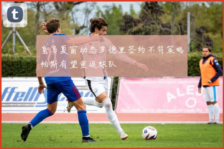 皇马夏窗动态罗德里签约不符策略帕斯有望重返球队