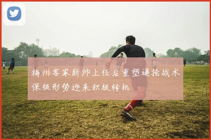 梅州客家新帅上任后重塑逼抢战术保级形势迎来积极转机