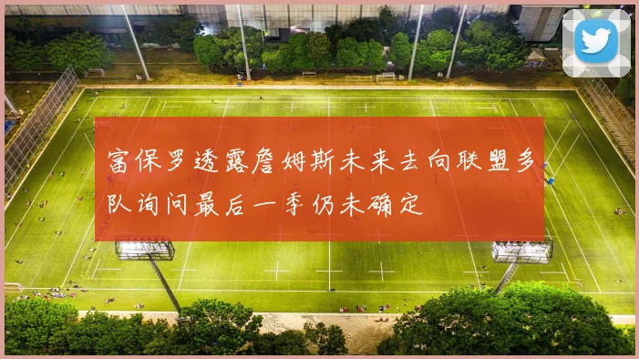 富保罗透露詹姆斯未来去向联盟多队询问最后一季仍未确定