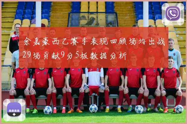 余嘉豪西乙赛季表现回顾场均出战29场贡献9分5板数据分析