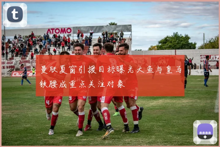 曼联夏窗引援目标曝光大鱼与皇马铁腰成重点关注对象