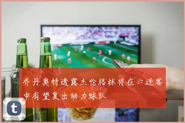 乔丹奥特透露杰伦格林将在六连客中有望复出助力球队