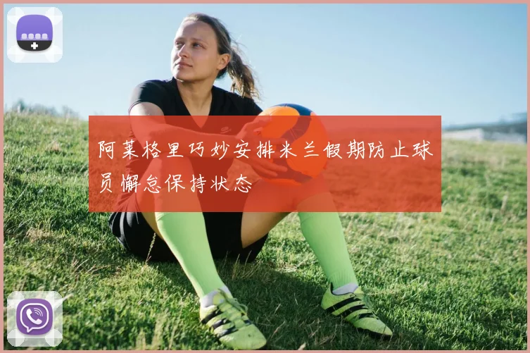 阿莱格里巧妙安排米兰假期防止球员懈怠保持状态