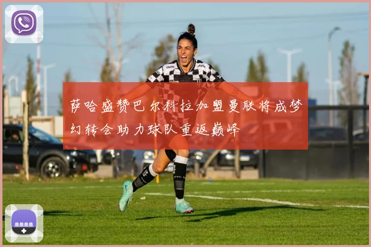 萨哈盛赞巴尔科拉加盟曼联将成梦幻转会助力球队重返巅峰