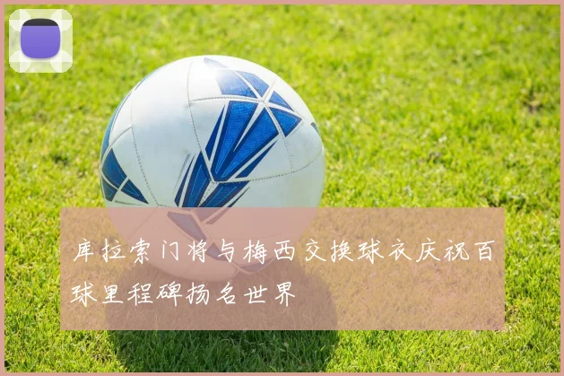 库拉索门将与梅西交换球衣庆祝百球里程碑扬名世界