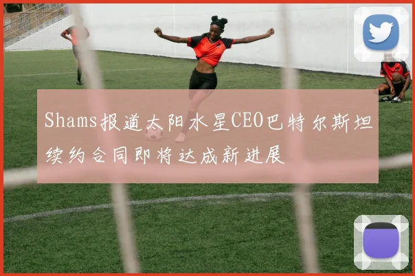 Shams报道太阳水星CEO巴特尔斯坦续约合同即将达成新进展