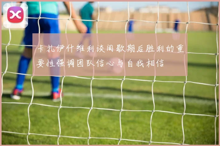 卡扎伊什维利谈间歇期后胜利的重要性强调团队信心与自我相信