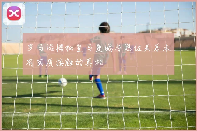 罗马诺揭秘皇马曼城与恩佐关系未有实质接触的真相