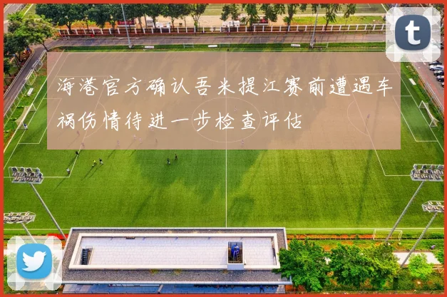 海港官方确认吾米提江赛前遭遇车祸伤情待进一步检查评估
