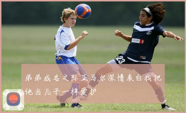 弟弟成名之际亚马尔深情表白我把他当儿子一样爱护