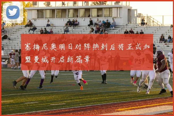 塞梅尼奥明日对阵热刺后将正式加盟曼城开启新篇章