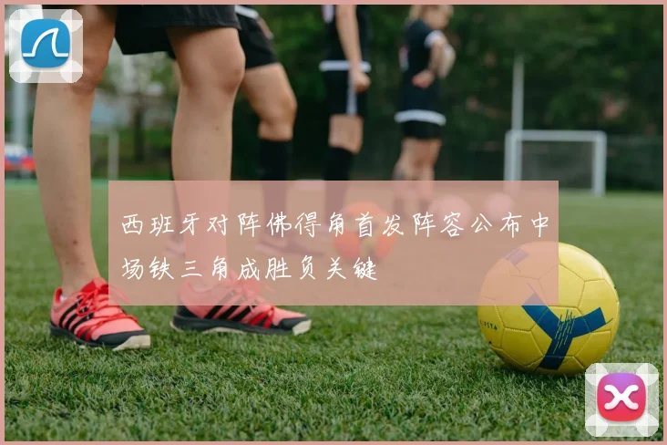 西班牙对阵佛得角首发阵容公布中场铁三角成胜负关键