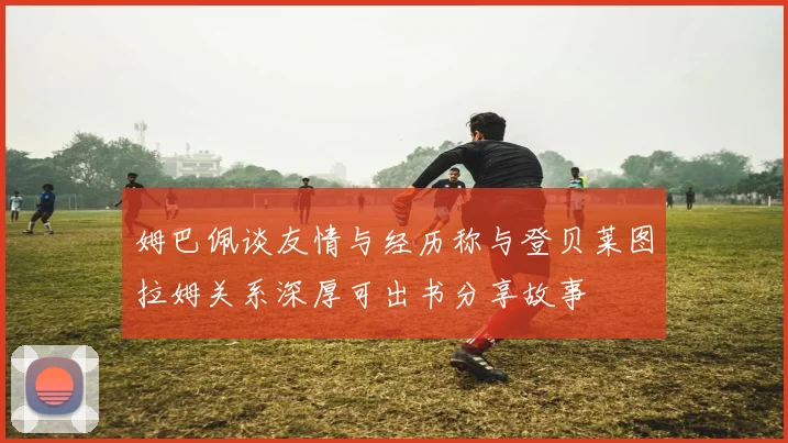 姆巴佩谈友情与经历称与登贝莱图拉姆关系深厚可出书分享故事
