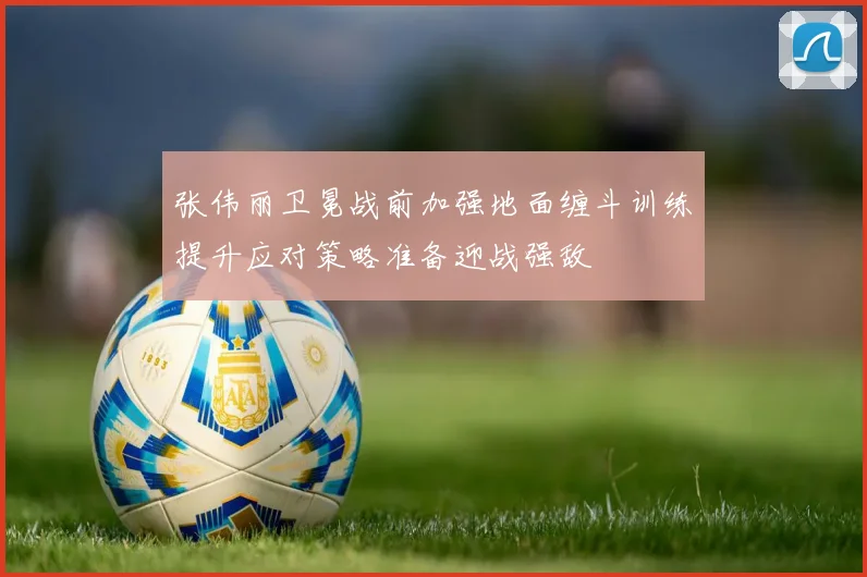 张伟丽卫冕战前加强地面缠斗训练提升应对策略准备迎战强敌