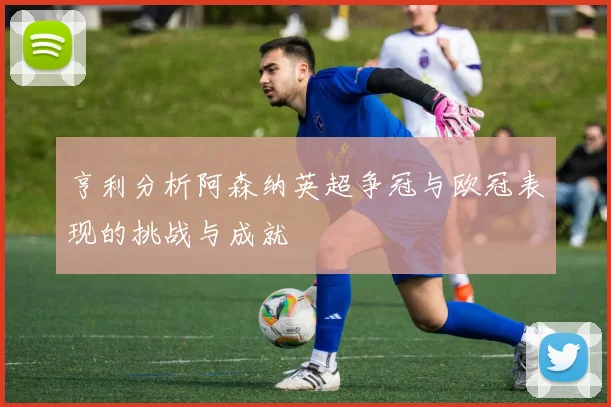 亨利分析阿森纳英超争冠与欧冠表现的挑战与成就
