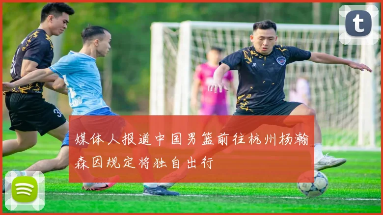 媒体人报道中国男篮前往杭州杨瀚森因规定将独自出行