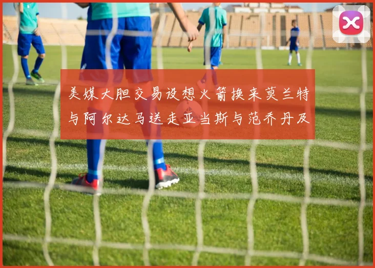 美媒大胆交易设想火箭换来莫兰特与阿尔达马送走亚当斯与范乔丹及两个选秀权