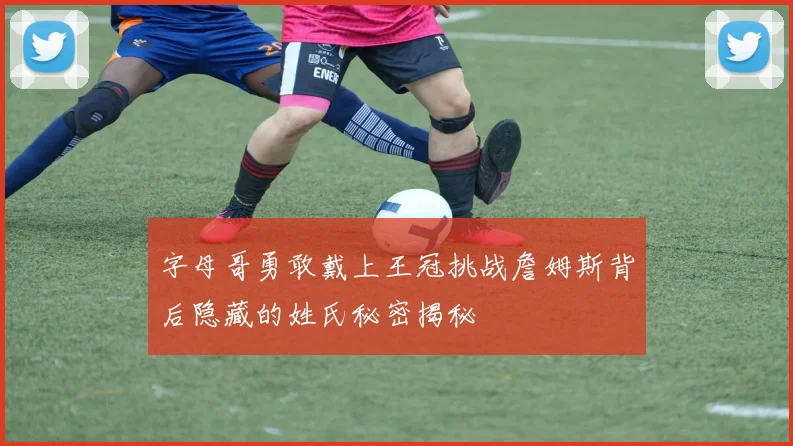 字母哥勇敢戴上王冠挑战詹姆斯背后隐藏的姓氏秘密揭秘