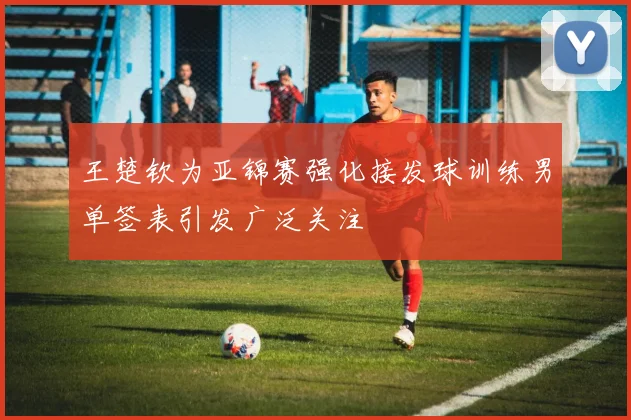 王楚钦为亚锦赛强化接发球训练男单签表引发广泛关注