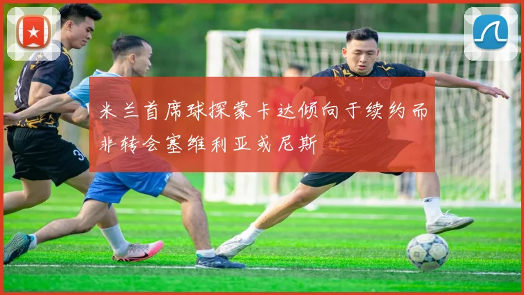 米兰首席球探蒙卡达倾向于续约而非转会塞维利亚或尼斯