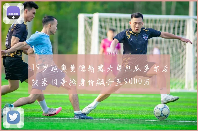 19岁迪奥曼德崭露头角厄瓜多尔后防豪门争抢身价飙升至9000万