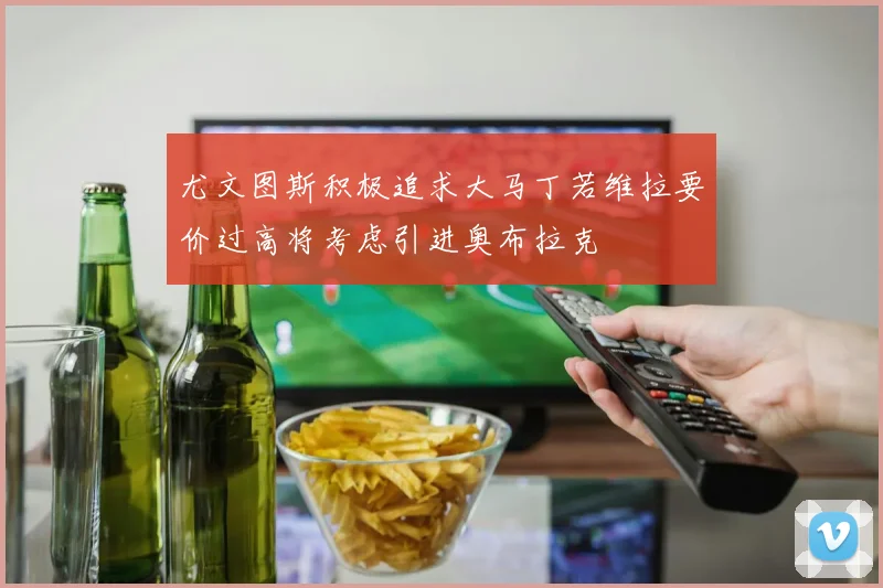 尤文图斯积极追求大马丁若维拉要价过高将考虑引进奥布拉克