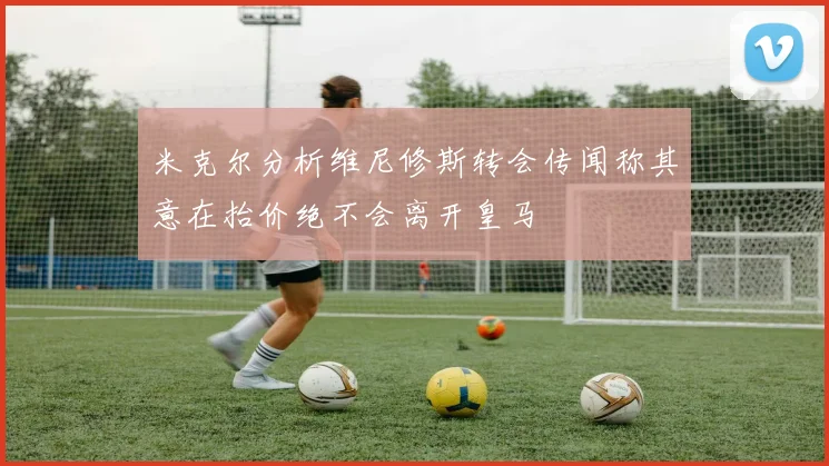米克尔分析维尼修斯转会传闻称其意在抬价绝不会离开皇马