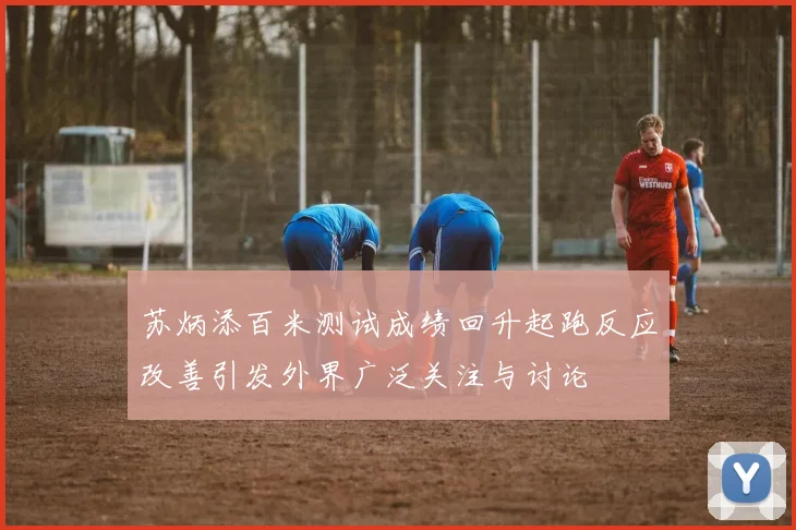 苏炳添百米测试成绩回升起跑反应改善引发外界广泛关注与讨论